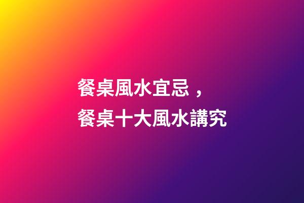 餐桌風水宜忌，餐桌十大風水講究
